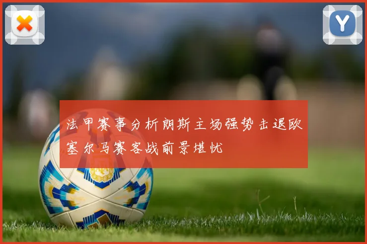 法甲赛事分析朗斯主场强势击退欧塞尔马赛客战前景堪忧