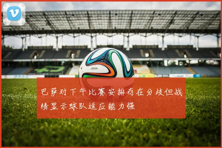 巴萨对下午比赛安排存在分歧但战绩显示球队适应能力强