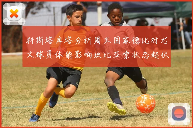 科斯塔库塔分析周末国家德比对尤文球员体能影响坎比亚索状态起伏不定