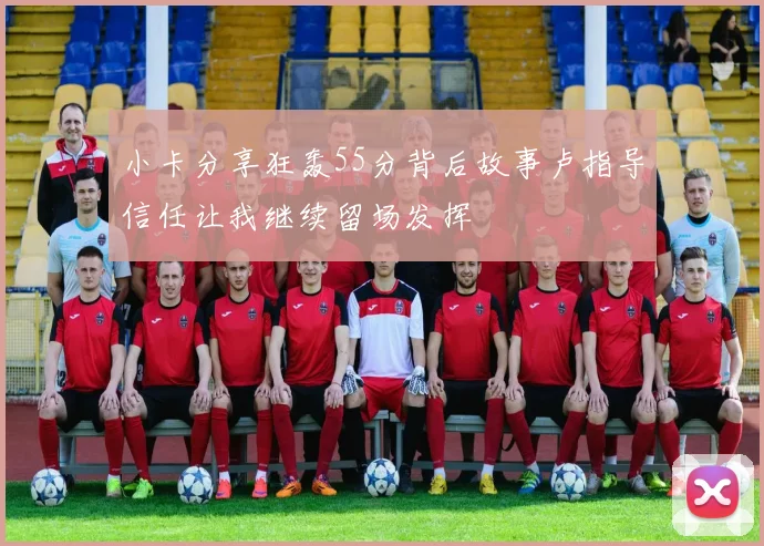 小卡分享狂轰55分背后故事卢指导信任让我继续留场发挥