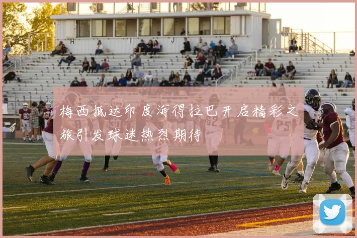 梅西抵达印度海得拉巴开启精彩之旅引发球迷热烈期待