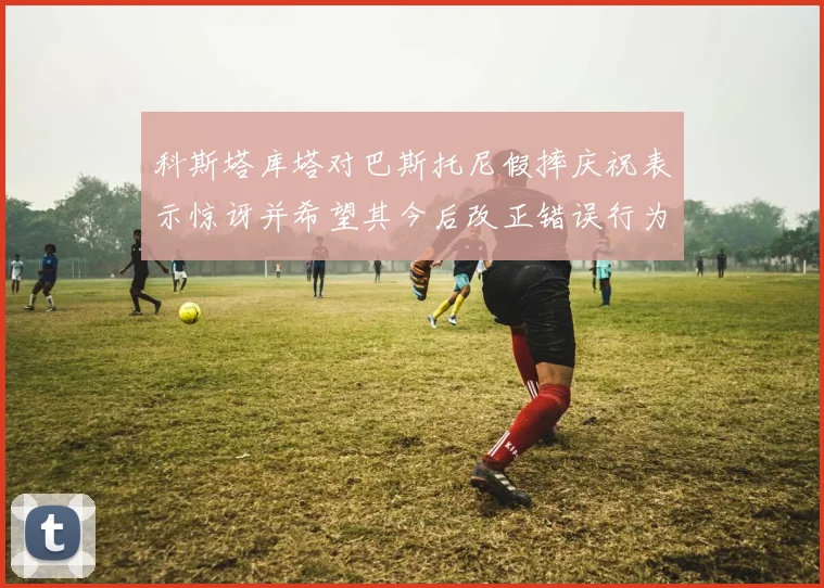 科斯塔库塔对巴斯托尼假摔庆祝表示惊讶并希望其今后改正错误行为