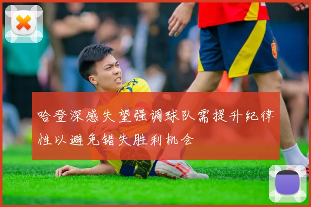 哈登深感失望强调球队需提升纪律性以避免错失胜利机会