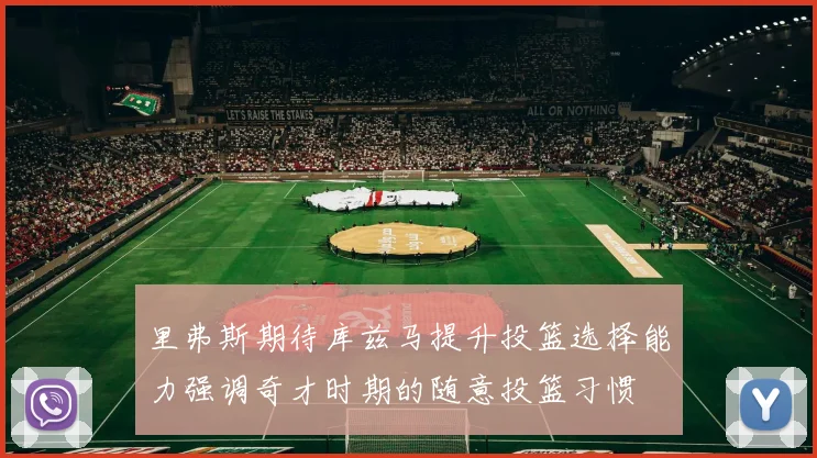 里弗斯期待库兹马提升投篮选择能力强调奇才时期的随意投篮习惯