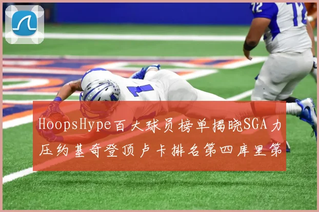 HoopsHype百大球员榜单揭晓SGA力压约基奇登顶卢卡排名第四库里第十一詹姆斯第十九