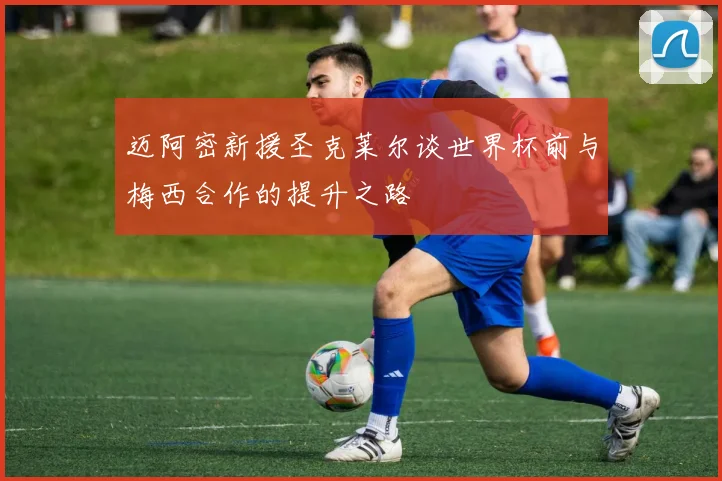 迈阿密新援圣克莱尔谈世界杯前与梅西合作的提升之路