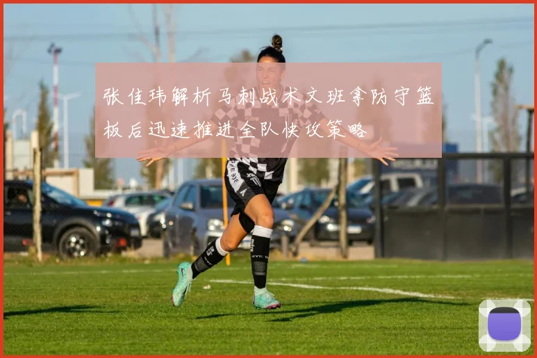 张佳玮解析马刺战术文班拿防守篮板后迅速推进全队快攻策略