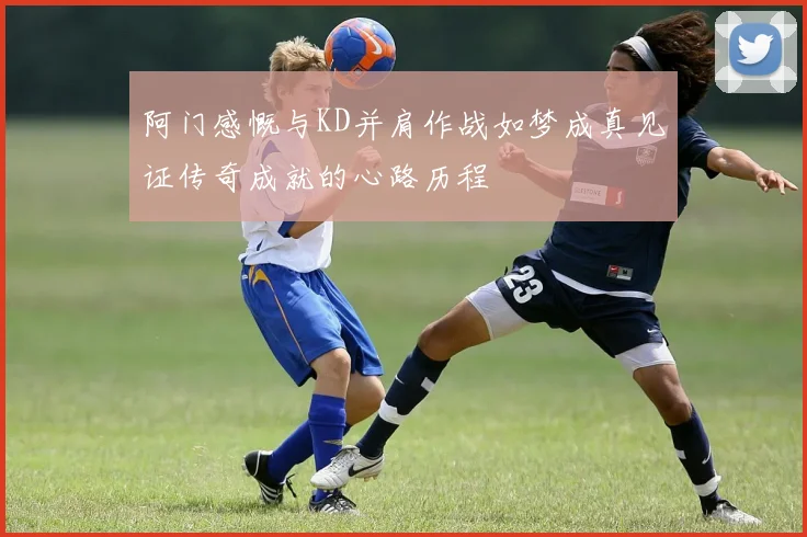 阿门感慨与KD并肩作战如梦成真见证传奇成就的心路历程