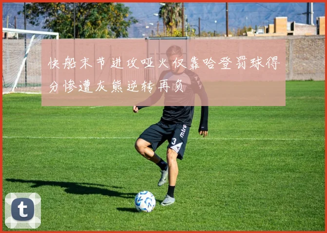 快船末节进攻哑火仅靠哈登罚球得分惨遭灰熊逆转再负