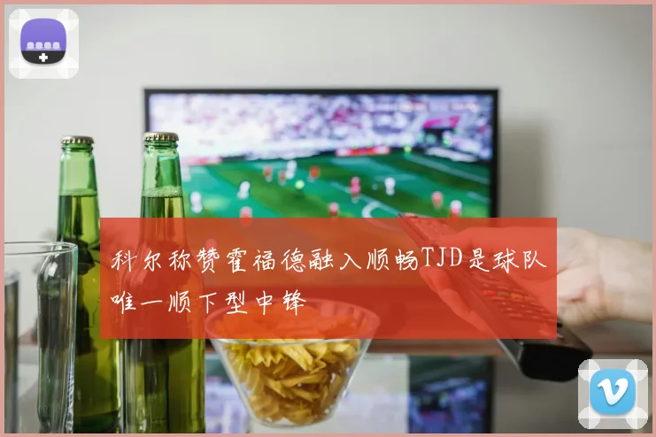 科尔称赞霍福德融入顺畅TJD是球队唯一顺下型中锋