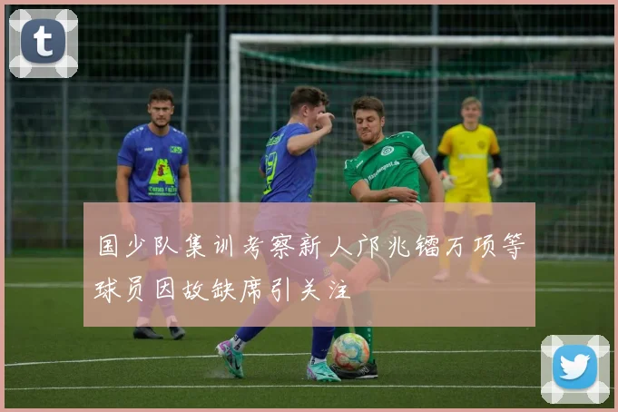 国少队集训考察新人邝兆镭万项等球员因故缺席引关注