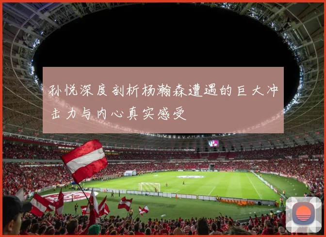 孙悦深度剖析杨瀚森遭遇的巨大冲击力与内心真实感受