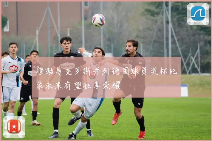 穆勒与克罗斯并列德国球员奖杯纪录未来有望独享荣耀