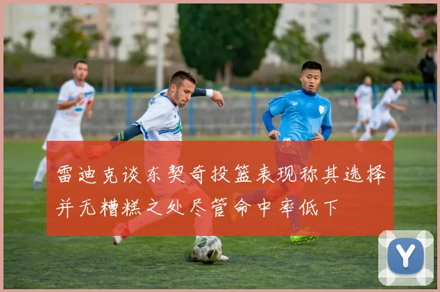 雷迪克谈东契奇投篮表现称其选择并无糟糕之处尽管命中率低下
