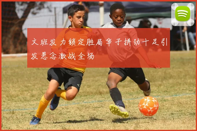 文班发力锁定胜局华子拼劲十足引发悬念激战全场