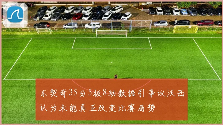 东契奇35分5板8助数据引争议沃西认为未能真正改变比赛局势