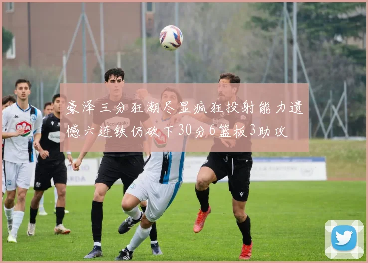 豪泽三分狂潮尽显疯狂投射能力遗憾六连铁仍砍下30分6篮板3助攻
