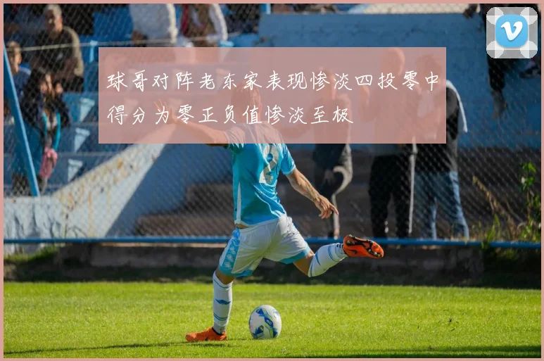 球哥对阵老东家表现惨淡四投零中得分为零正负值惨淡至极