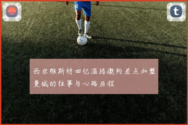 西尔维斯特回忆温格邀约差点加盟曼城的往事与心路历程