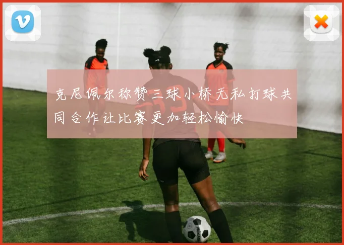 克尼佩尔称赞三球小桥无私打球共同合作让比赛更加轻松愉快