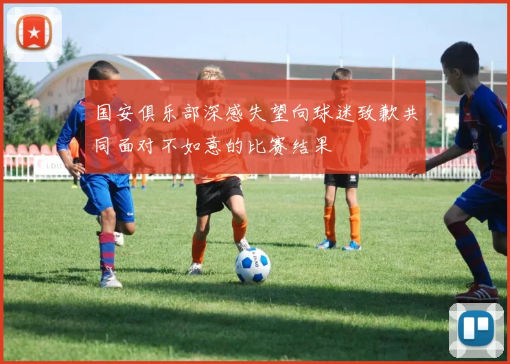 国安俱乐部深感失望向球迷致歉共同面对不如意的比赛结果