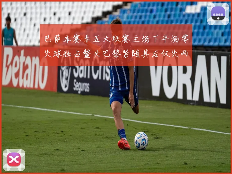 巴萨本赛季五大联赛主场下半场零失球独占鳌头巴黎紧随其后仅失两球