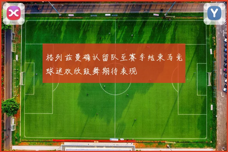格列兹曼确认留队至赛季结束马竞球迷欢欣鼓舞期待表现
