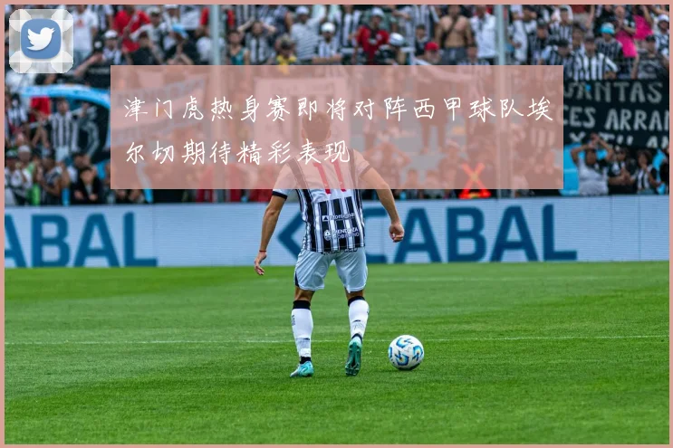 津门虎热身赛即将对阵西甲球队埃尔切期待精彩表现