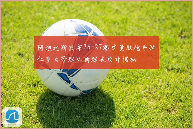 阿迪达斯发布26-27赛季曼联枪手拜仁皇马等球队新球衣设计揭秘