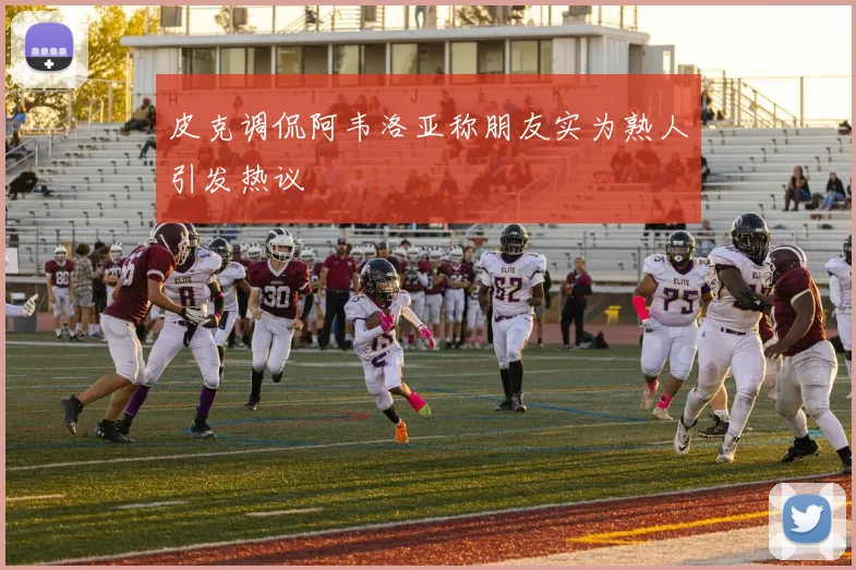 皮克调侃阿韦洛亚称朋友实为熟人引发热议