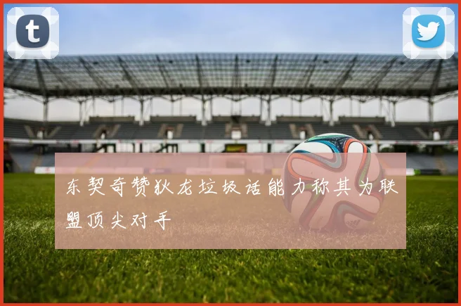 东契奇赞狄龙垃圾话能力称其为联盟顶尖对手