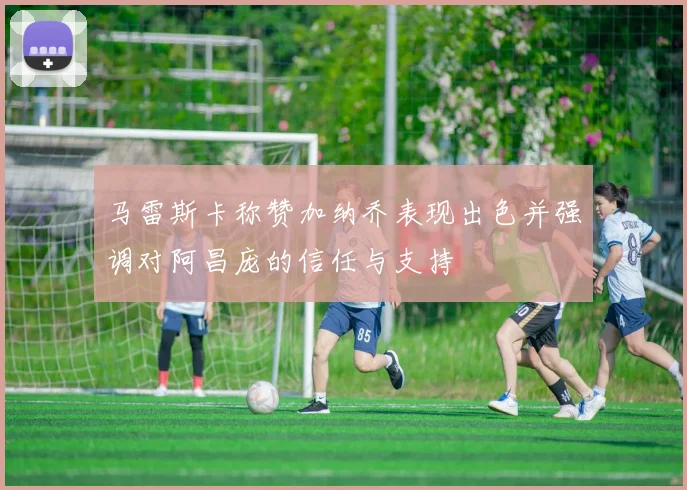 马雷斯卡称赞加纳乔表现出色并强调对阿昌庞的信任与支持
