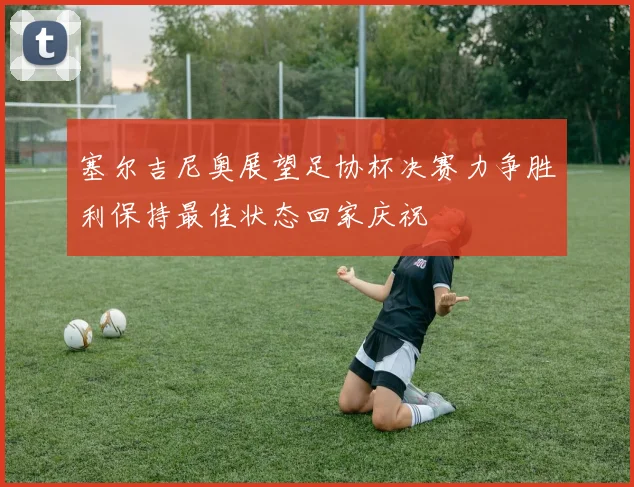 塞尔吉尼奥展望足协杯决赛力争胜利保持最佳状态回家庆祝