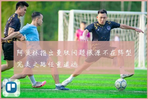 阿莫林指出曼联问题根源不在阵型完美之路任重道远