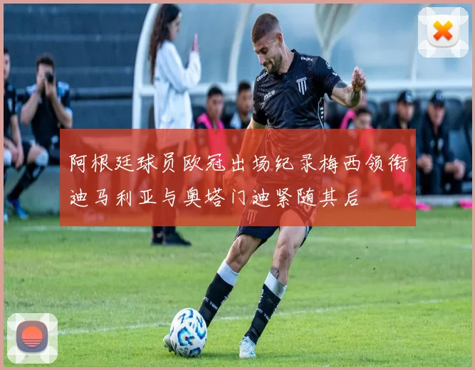 阿根廷球员欧冠出场纪录梅西领衔迪马利亚与奥塔门迪紧随其后